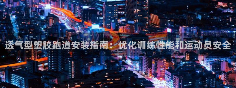 尊龙凯时开发：透气型塑胶跑道安装指南：优化训练性能和运动员安全
