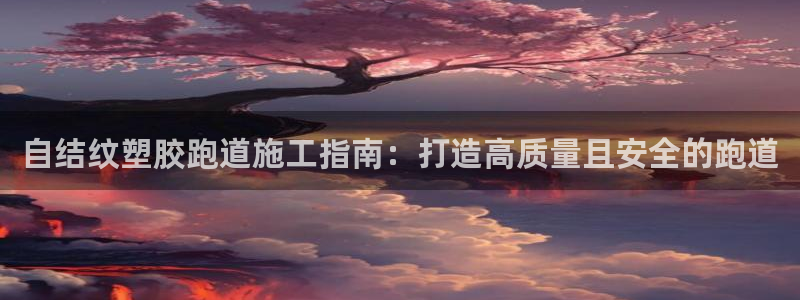 尊龙集团有限公司官网地址：自结纹塑胶跑道施工指南：打造高质量且安全的跑道