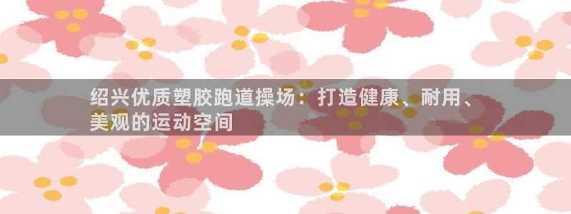 尊龙d88平台：绍兴优质塑胶跑道操场：打造健康、耐用、
美观的运动空间